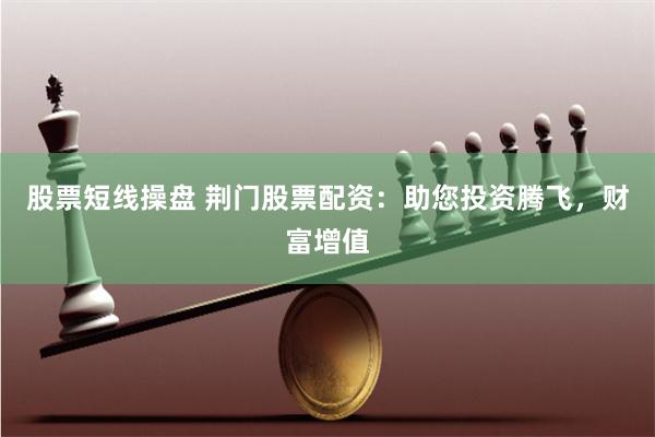 股票短线操盘 荆门股票配资：助您投资腾飞，财富增值