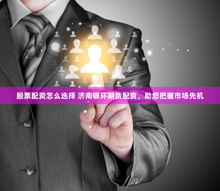股票配资怎么选择 济南银环期货配资，助您把握市场先机
