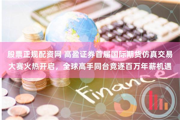 股票正规配资网 高盈证券首届国际期货仿真交易大赛火热开启，全球高手同台竞逐百万年薪机遇
