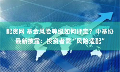 配资网 基金风险等级如何评定？中基协最新披露：投资者需“风险适配”