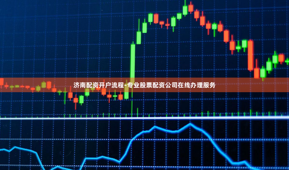济南配资开户流程-专业股票配资公司在线办理服务